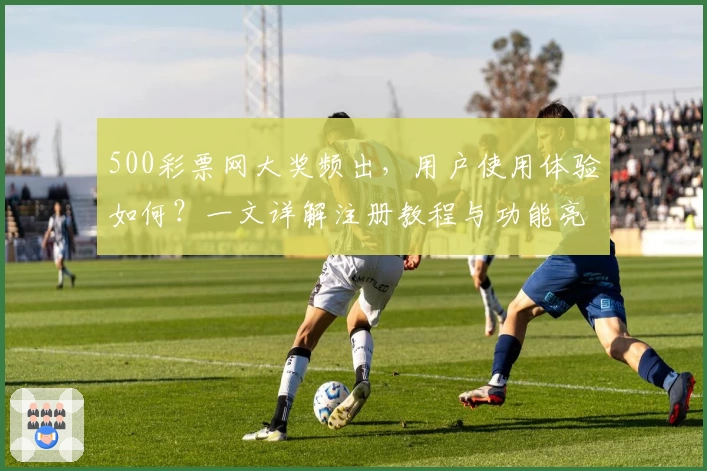 500彩票网大奖频出，用户使用体验如何？一文详解注册教程与功能亮点
