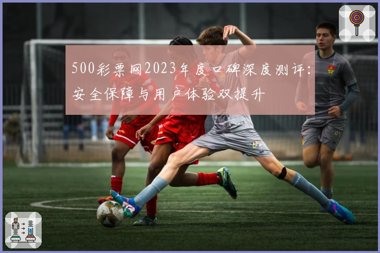 500彩票网2023年度口碑深度测评：安全保障与用户体验双提升