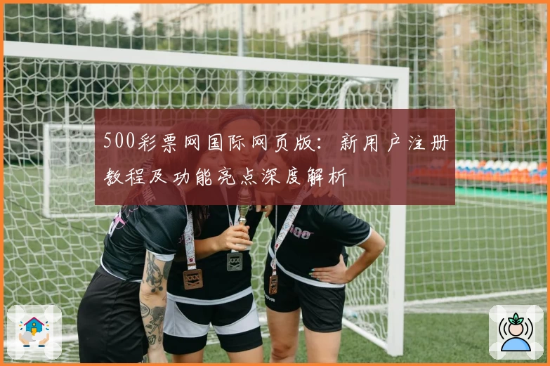 500彩票网国际网页版：新用户注册教程及功能亮点深度解析