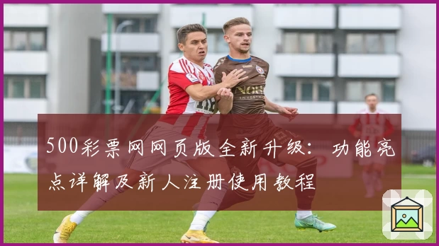 500彩票网网页版全新升级:功能亮点详解及新人注册使用教程