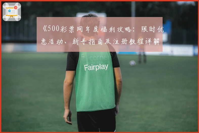 《500彩票网年度福利攻略:限时优惠活动、新手指南及注册教程详解》