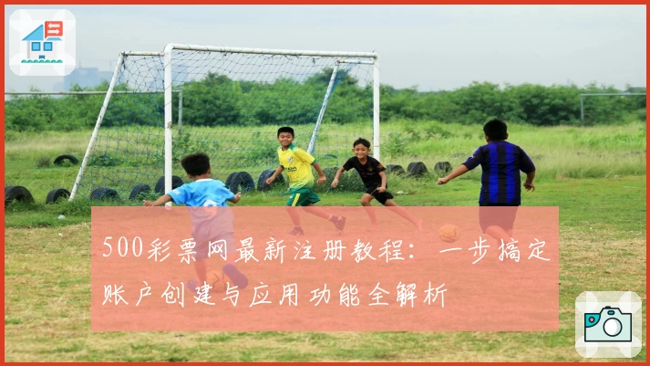 500彩票网最新注册教程：一步搞定账户创建与应用功能全解析