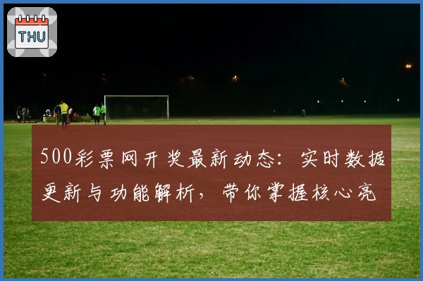 500彩票网开奖最新动态:实时数据更新与功能解析,带你掌握核心亮点