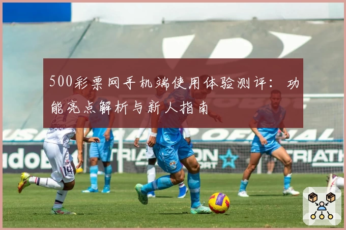 500彩票网手机端使用体验测评:功能亮点解析与新人指南