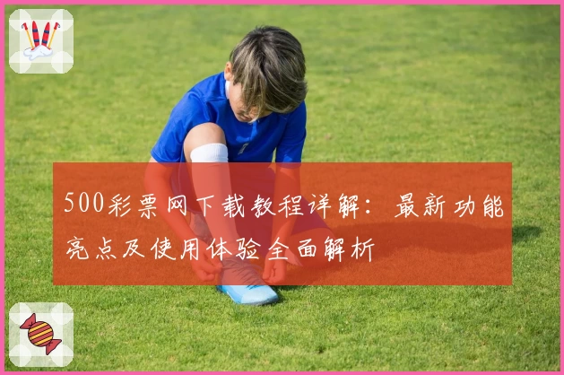 500彩票网下载教程详解：最新功能亮点及使用体验全面解析