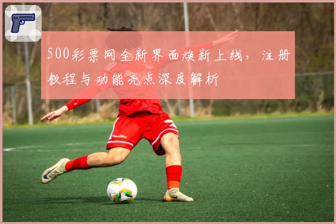 500彩票网全新界面焕新上线，注册教程与功能亮点深度解析