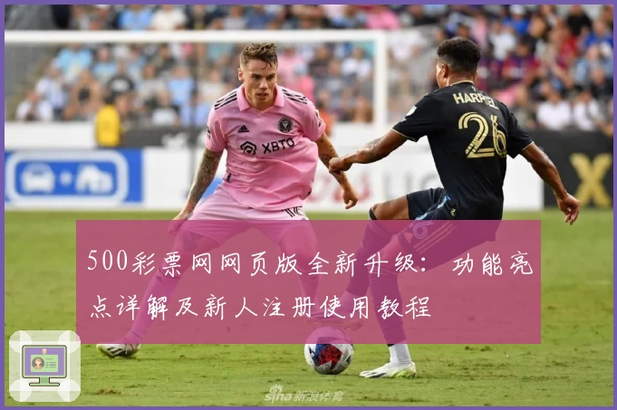 500彩票网网页版全新升级:功能亮点详解及新人注册使用教程