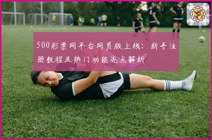 500彩票网平台网页版上线：新手注册教程及热门功能亮点解析