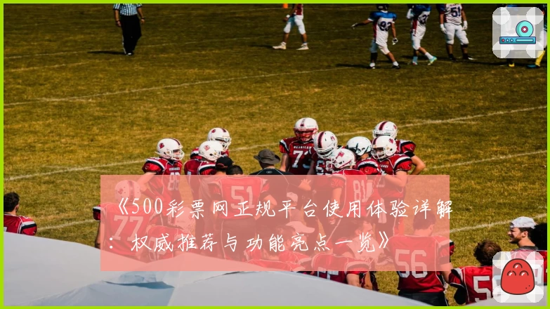 《500彩票网正规平台使用体验详解：权威推荐与功能亮点一览》