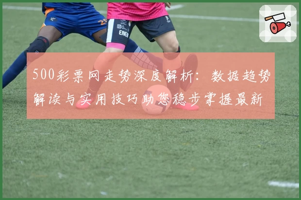 500彩票网走势深度解析:数据趋势解读与实用技巧助您稳步掌握最新动态