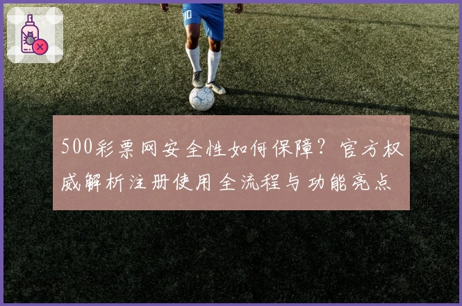 500彩票网安全性如何保障？官方权威解析注册使用全流程与功能亮点