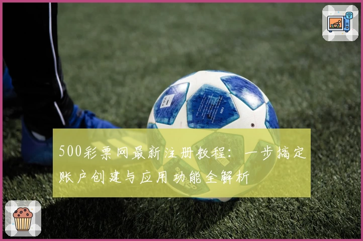 500彩票网最新注册教程：一步搞定账户创建与应用功能全解析
