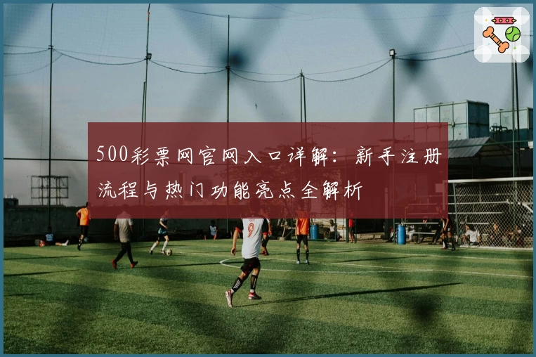 500彩票网官网入口详解：新手注册流程与热门功能亮点全解析