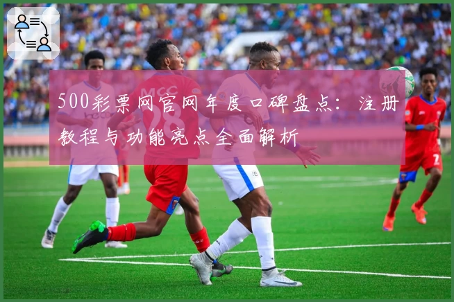 500彩票网官网年度口碑盘点:注册教程与功能亮点全面解析