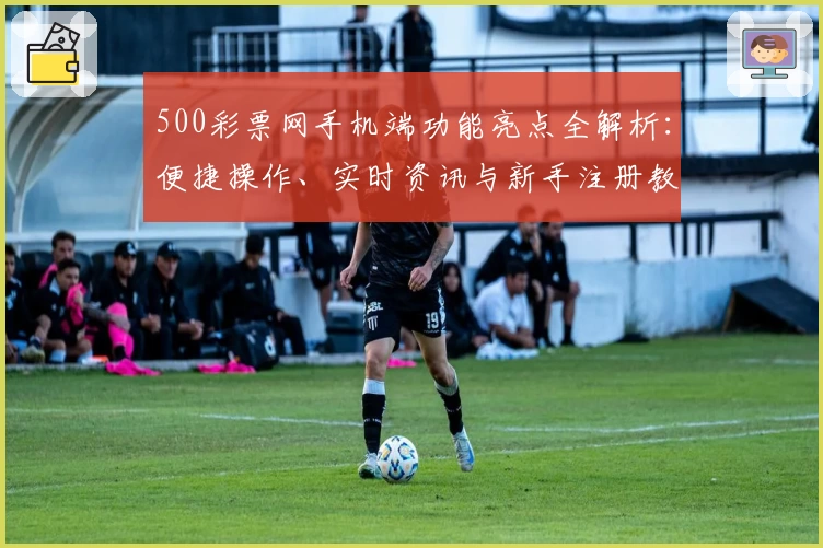 500彩票网手机端功能亮点全解析：便捷操作、实时资讯与新手注册教程一站搞定