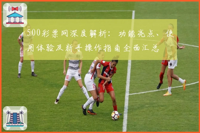 500彩票网深度解析：功能亮点、使用体验及新手操作指南全面汇总