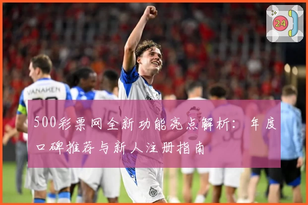 500彩票网全新功能亮点解析：年度口碑推荐与新人注册指南