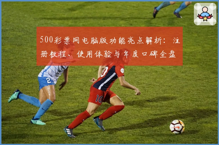 500彩票网电脑版功能亮点解析：注册教程、使用体验与年度口碑全盘点
