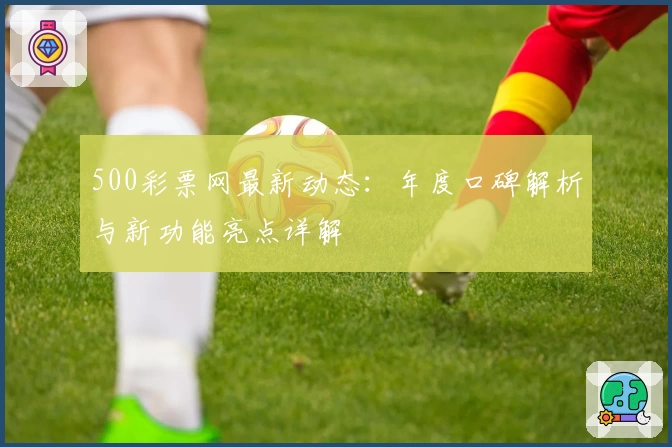 500彩票网最新动态:年度口碑解析与新功能亮点详解