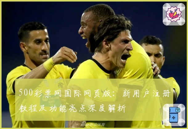 500彩票网国际网页版：新用户注册教程及功能亮点深度解析