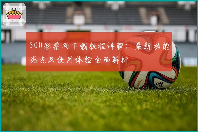 500彩票网下载教程详解：最新功能亮点及使用体验全面解析