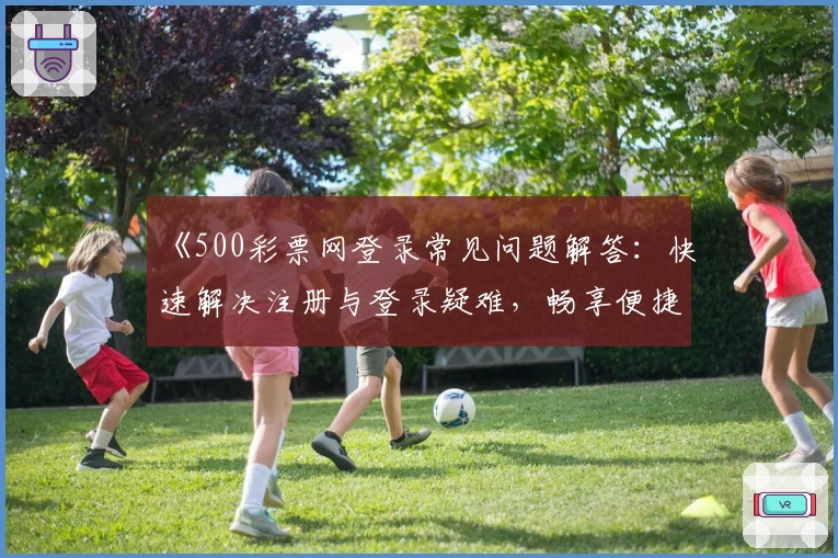 《500彩票网登录常见问题解答：快速解决注册与登录疑难，畅享便捷服务体验》
